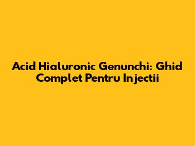Acid Hialuronic Genunchi: Ghid Complet Pentru Injectii