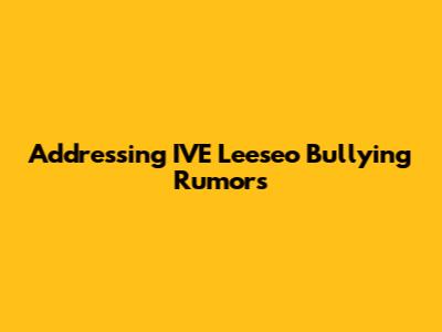 Addressing IVE Leeseo Bullying Rumors