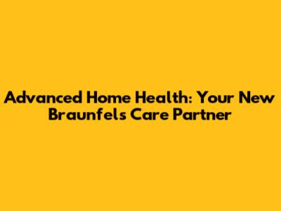 Advanced Home Health: Your New Braunfels Care Partner