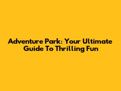 Adventure Park: Your Ultimate Guide To Thrilling Fun