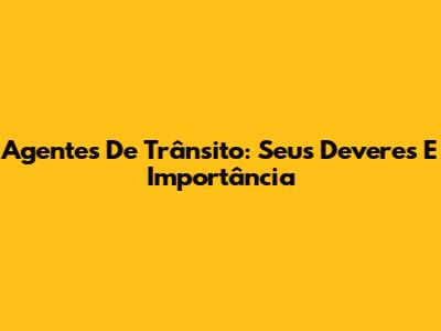 Agentes De Trânsito: Seus Deveres E Importância