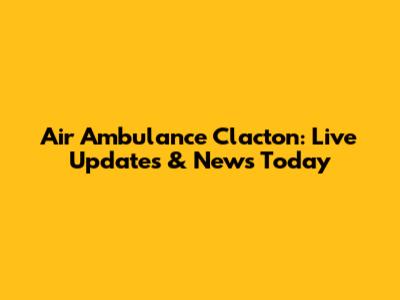 Air Ambulance Clacton: Live Updates & News Today
