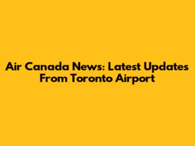 Air Canada News: Latest Updates From Toronto Airport