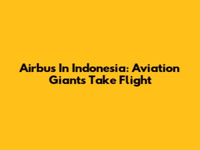 Airbus In Indonesia: Aviation Giants Take Flight