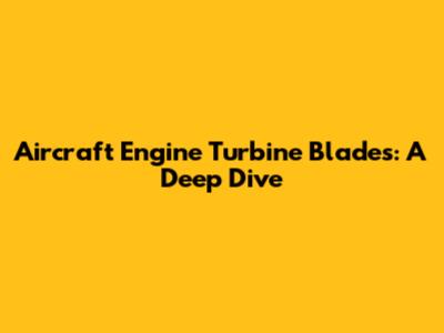 Aircraft Engine Turbine Blades: A Deep Dive