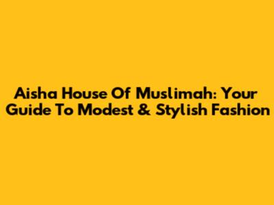 Aisha House Of Muslimah: Your Guide To Modest & Stylish Fashion
