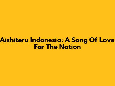 Aishiteru Indonesia: A Song Of Love For The Nation