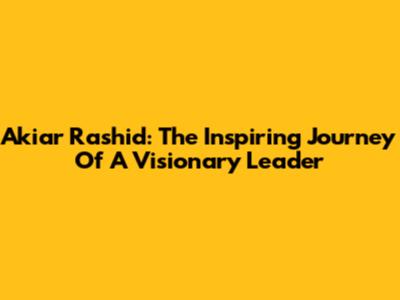 Akiar Rashid: The Inspiring Journey Of A Visionary Leader