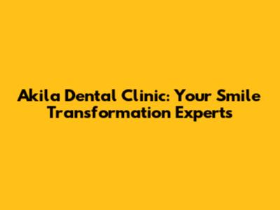 Akila Dental Clinic: Your Smile Transformation Experts