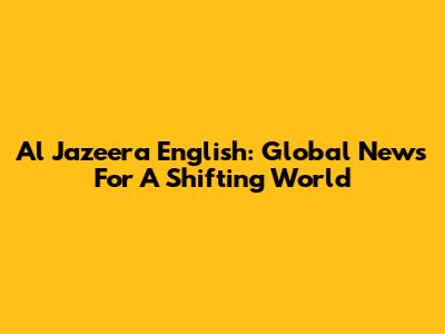 Al Jazeera English: Global News For A Shifting World