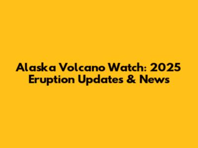 Alaska Volcano Watch: 2025 Eruption Updates & News