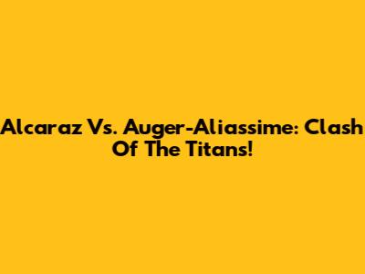 Alcaraz Vs. Auger-Aliassime: Clash Of The Titans!