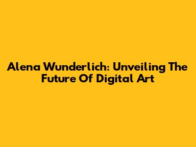 Alena Wunderlich: Unveiling The Future Of Digital Art