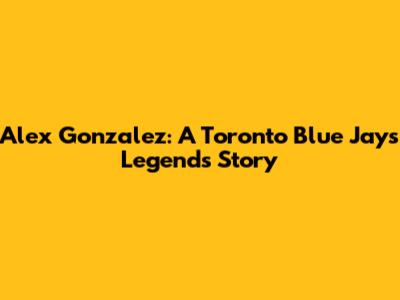 Alex Gonzalez: A Toronto Blue Jays Legend's Story