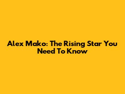 Alex Mako: The Rising Star You Need To Know