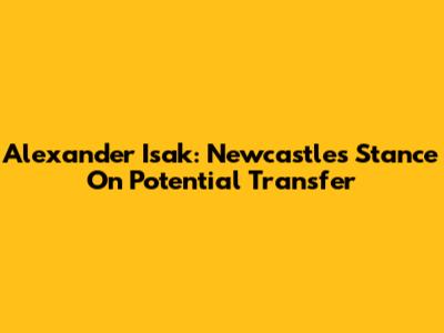 Alexander Isak: Newcastle's Stance On Potential Transfer