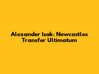 Alexander Isak: Newcastle's Transfer Ultimatum