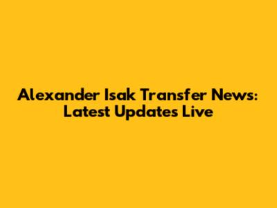 Alexander Isak Transfer News: Latest Updates Live