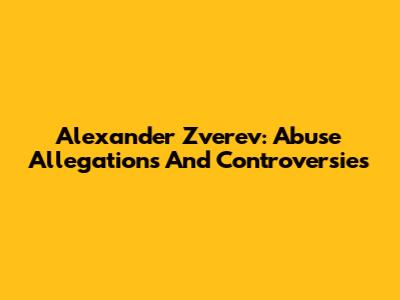 Alexander Zverev: Abuse Allegations And Controversies