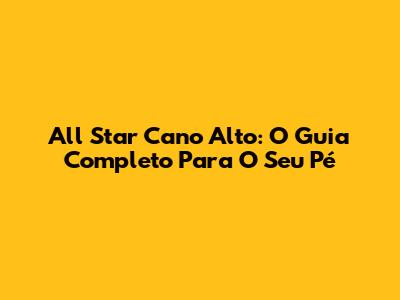 All Star Cano Alto: O Guia Completo Para O Seu Pé