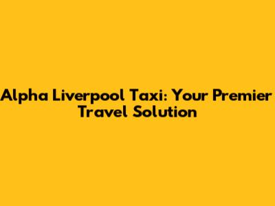 Alpha Liverpool Taxi: Your Premier Travel Solution