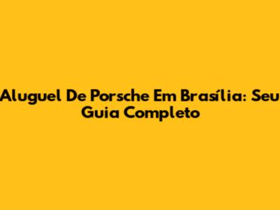 Aluguel De Porsche Em Brasília: Seu Guia Completo