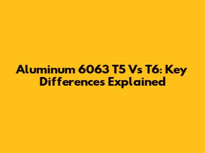 Aluminum 6063 T5 Vs T6: Key Differences Explained
