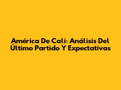 América De Cali: Análisis Del Último Partido Y Expectativas