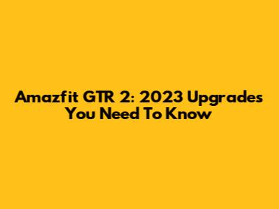 Amazfit GTR 2: 2023 Upgrades You Need To Know