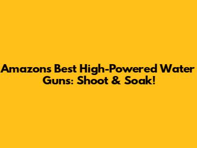 Amazon's Best High-Powered Water Guns: Shoot & Soak!