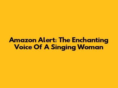 Amazon Alert: The Enchanting Voice Of A Singing Woman