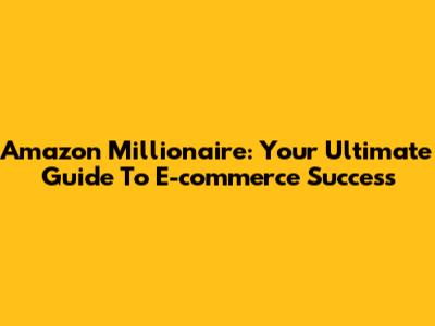 Amazon Millionaire: Your Ultimate Guide To E-commerce Success