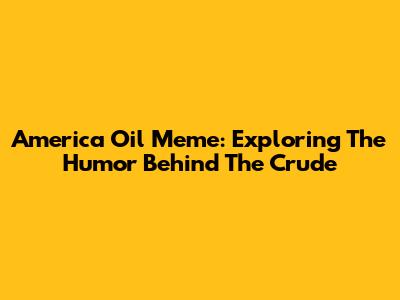 America Oil Meme: Exploring The Humor Behind The Crude