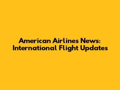 American Airlines News: International Flight Updates
