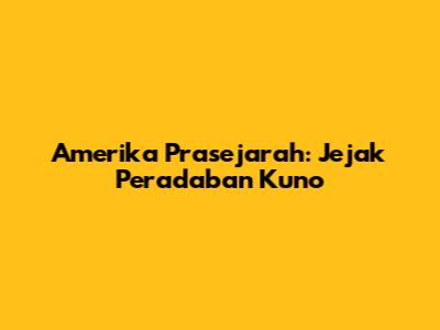 Amerika Prasejarah: Jejak Peradaban Kuno