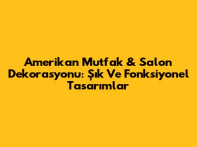 Amerikan Mutfak & Salon Dekorasyonu: Şık Ve Fonksiyonel Tasarımlar
