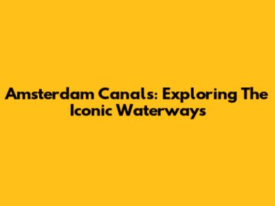 Amsterdam Canals: Exploring The Iconic Waterways