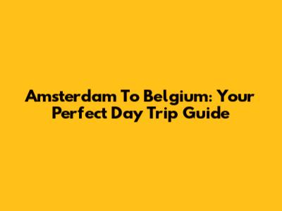 Amsterdam To Belgium: Your Perfect Day Trip Guide