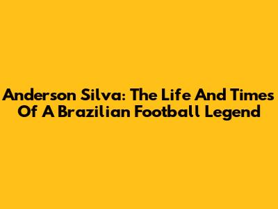 Anderson Silva: The Life And Times Of A Brazilian Football Legend