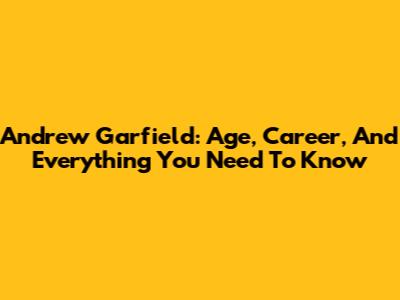 Andrew Garfield: Age, Career, And Everything You Need To Know