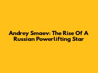 Andrey Smaev: The Rise Of A Russian Powerlifting Star