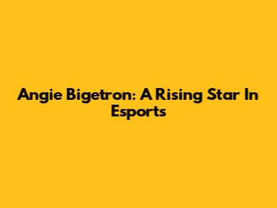 Angie Bigetron: A Rising Star In Esports