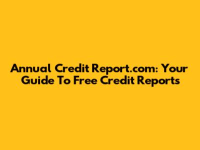 Annual Credit Report.com: Your Guide To Free Credit Reports