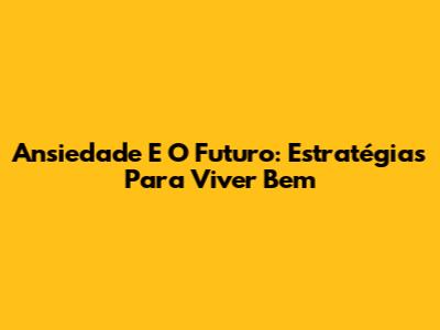 Ansiedade E O Futuro: Estratégias Para Viver Bem