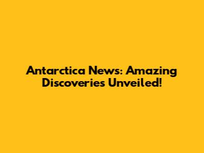 Antarctica News: Amazing Discoveries Unveiled!