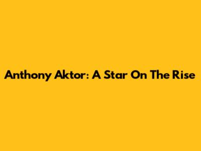 Anthony Aktor: A Star On The Rise