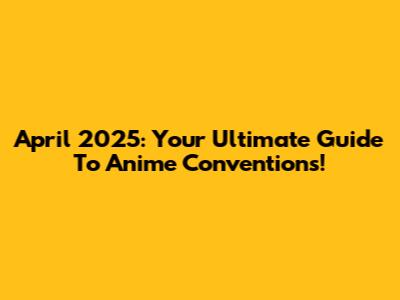 April 2025: Your Ultimate Guide To Anime Conventions!