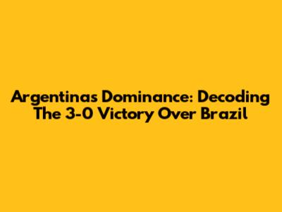 Argentina's Dominance: Decoding The 3-0 Victory Over Brazil