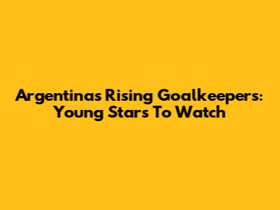 Argentina's Rising Goalkeepers: Young Stars To Watch