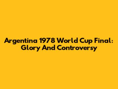Argentina 1978 World Cup Final: Glory And Controversy